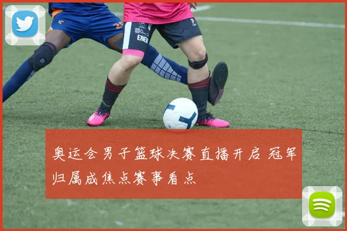 奥运会男子篮球决赛直播开启 冠军归属成焦点赛事看点