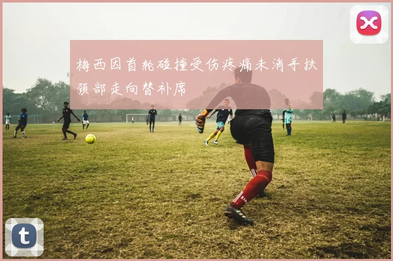 梅西因首轮碰撞受伤疼痛未消手扶颈部走向替补席
