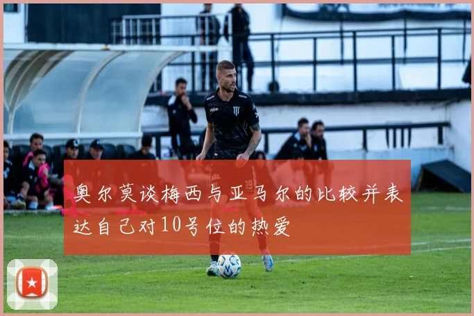 奥尔莫谈梅西与亚马尔的比较并表达自己对10号位的热爱