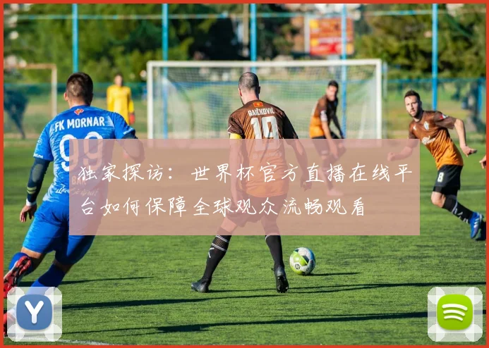 独家探访：世界杯官方直播在线平台如何保障全球观众流畅观看