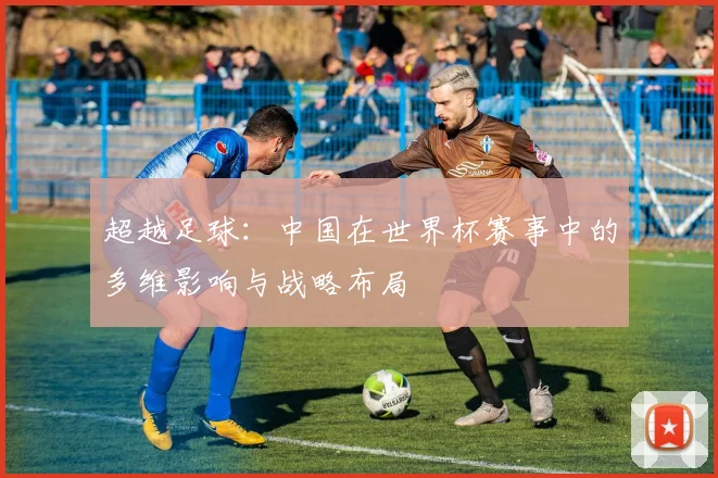 超越足球：中国在世界杯赛事中的多维影响与战略布局